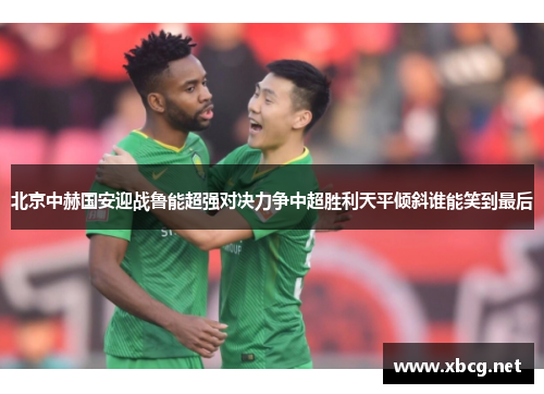 北京中赫国安迎战鲁能超强对决力争中超胜利天平倾斜谁能笑到最后