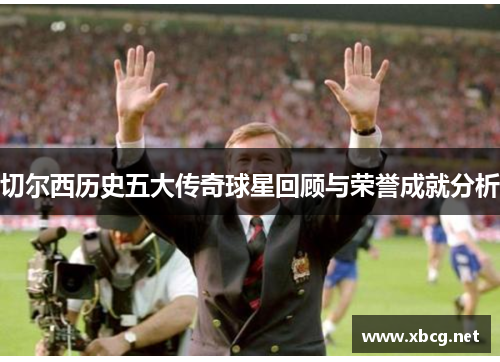 切尔西历史五大传奇球星回顾与荣誉成就分析