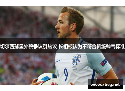 切尔西球星外貌争议引热议 长相被认为不符合传统帅气标准